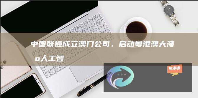 中国联通成立澳门公司，启动粤港澳大湾区人工智能合作计划